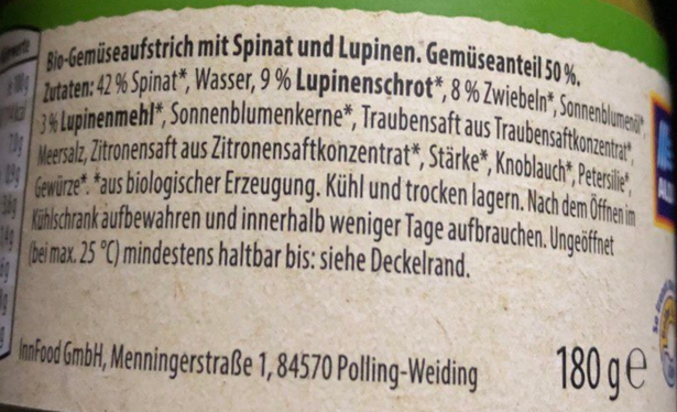 Bio-Gemüseaufstrich mit Spinat und Lupinen. Gemüseanteil 50%.

Zutaten: 42% Spinat, Wasser, 9%, Lupinenschrot, 8% Zwiebeln, Sonnenblumenöl, 3% Lupinenmehl, Sonnenblumenkerne, Traubensaft aus Traubensaftkonzentrat, Meersalz, Zitronensaft aus Zitronensaftkonzentrat, Stärke, Knoblauch, Petersilie, Gewürze

% aus biologischer Erzeugung. Kühl und trocken lagen, Nach dem Öffnen im Kühlschrank aufbewahren und innerhalb weniger Tage aufbrauchen. Ungeöffnet (bei max 25 °C) mindestens haltbar bis: siehe Deckelrand. 

InnFood GmbHi Menningerstraße 1, 84570 Polling-Weiding

180g