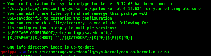  * Your configuration for sys-kernel/gentoo-kernel-6.12.63 has been saved in 
 * "/etc/portage/savedconfig/sys-kernel/gentoo-kernel-6.12.63" for your editing pleasure.
 * You can edit these files by hand and remerge this package with
 * USE=savedconfig to customise the configuration.
 * You can rename this file/directory to one of the following for
 * its configuration to apply to multiple versions:
 * ${PORTAGE_CONFIGROOT}/etc/portage/savedconfig/
 * [${CTARGET}|${CHOST}|""]/${CATEGO…