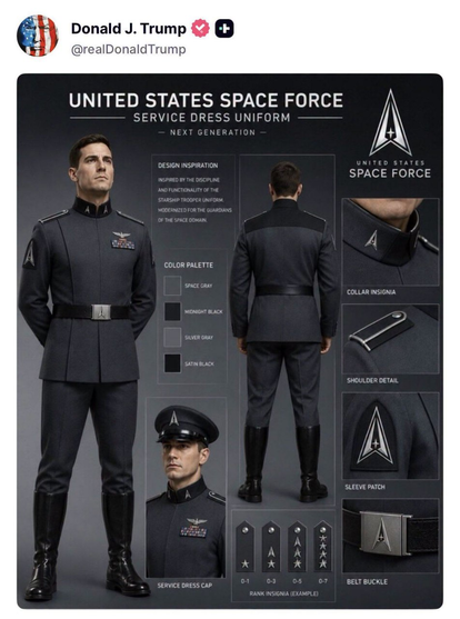Donald J. Trump’s social-media post displays a proposed United States Space Force service dress uniform. The dark gray, futuristic military-style uniform includes a high collar, shoulder details, rank insignia, a belt with Space Force buckle, sleeve patch, service dress cap, black boots, and the Space Force emblem. Text labels identify the color palette as space gray, midnight black, silver gray, and satin black. Looks like starship troopers but more nazi.