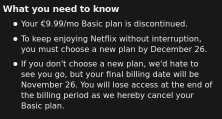What you need to know
· Your €9.99/mo Basic plan is discontinued.
· To keep enjoying Netflix without interruption,
you must choose a new plan by December 26.
· If you don't choose a new plan, we'd hate to
see you go, but your final billing date will be
November 26. You will lose access at the end of
the billing period as we hereby cancel your
Basic plan.
